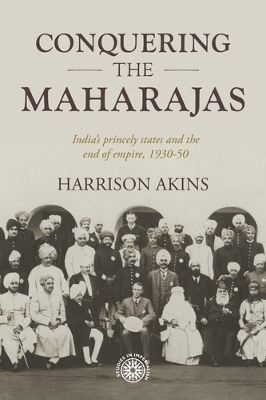 Conquering the Maharajas: India’S Princely States and the End of Empire, 1930–50 by Harrison Akins