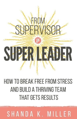 From Supervisor to Super Leader: How to Break Free from Stress and Build a Thriving Team That Gets Results book