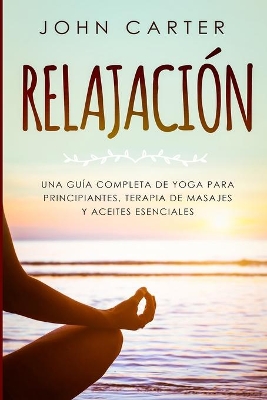 Relajación: Una Guía Completa de Yoga Para Principiantes, Terapia de Masajes y Aceites Esenciales by John Carter