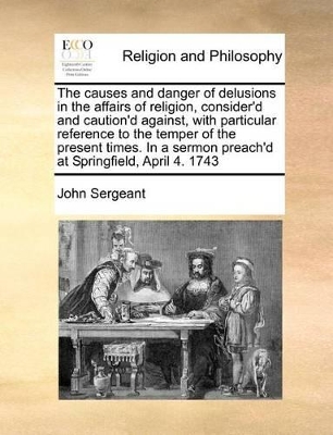 The Causes and Danger of Delusions in the Affairs of Religion, Consider'd and Caution'd Against, with Particular Reference to the Temper of the Present Times. in a Sermon Preach'd at Springfield, April 4. 1743 by John Sergeant