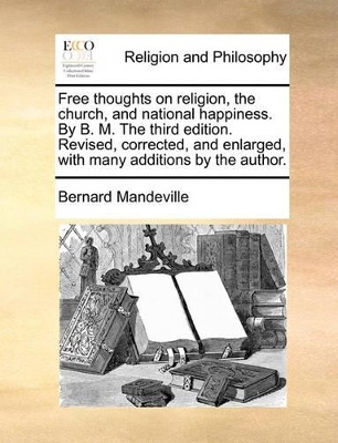 Free Thoughts on Religion, the Church, and National Happiness. by B. M. the Third Edition. Revised, Corrected, and Enlarged, with Many Additions by the Author. by Bernard Mandeville