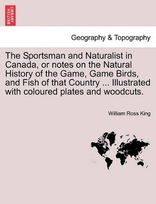 The Sportsman and Naturalist in Canada, or Notes on the Natural History of the Game, Game Birds, and Fish of That Country ... Illustrated with Coloured Plates and Woodcuts. by William Ross King
