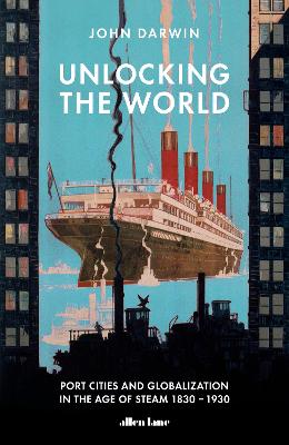 Unlocking the World: Port Cities and Globalization in the Age of Steam, 1830-1930 by John Darwin