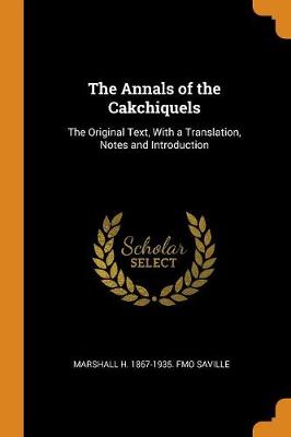 The Annals of the Cakchiquels: The Original Text, with a Translation, Notes and Introduction by Marshall H 1867-1935 Fmo Saville