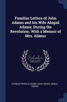 Familiar Letters of John Adams and His Wife Abigail Adams, During the Revolution. with a Memoir of Mrs. Adams by Charles Francis Adams, Jr.