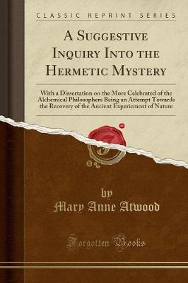 A Suggestive Inquiry Into the Hermetic Mystery: With a Dissertation on the More Celebrated of the Alchemical Philosophers, Being an Attempt Towards the Recovery of the Ancient Experiment of Nature (Classic Reprint) by Mary Anne Atwood