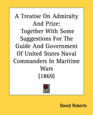 A Treatise On Admiralty And Prize: Together With Some Suggestions For The Guide And Government Of United States Naval Commanders In Maritime Wars (1869) by Visiting Lecturer David Roberts