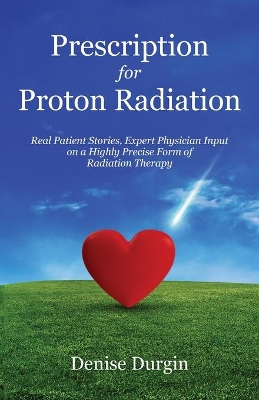 Prescription for Proton Radiation: Real Patient Stories, Expert Physician Input on a Highly Precise Form of Radiation Therapy by Denise Durgin
