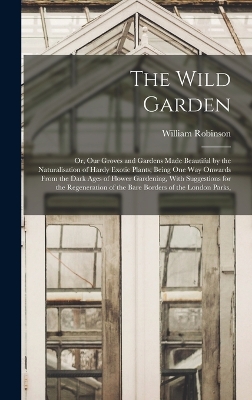 The Wild Garden: Or, Our Groves and Gardens Made Beautiful by the Naturalisation of Hardy Exotic Plants; Being One Way Onwards From the Dark Ages of Flower Gardening, With Suggestions for the Regeneration of the Bare Borders of the London Parks, by William Robinson