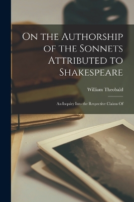 On the Authorship of the Sonnets Attributed to Shakespeare: An Inquiry Into the Respective Claims Of by William Theobald