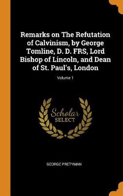 Remarks on the Refutation of Calvinism, by George Tomline, D. D. Frs, Lord Bishop of Lincoln, and Dean of St. Paul's, London; Volume 1 book