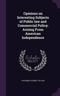 Opinions on Interesting Subjects of Public law and Commercial Policy; Arising From American Independence by George Chalmers