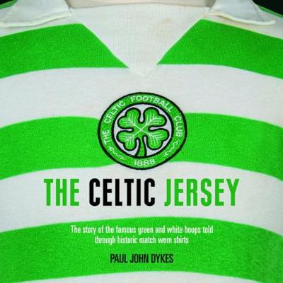 The Celtic Jersey: The Story of the Famous Green and White Hoops Told Through Historic Match Worn Shirts by Paul John Dykes