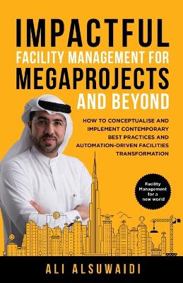 Impactful Facility Management For Megaprojects and Beyond: How to Conceptualise and Implement Contemporary Best Practices and Automation-Driven Facilities Transformation by Ali Alsuwaidi