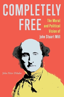 Completely Free: The Moral and Political Vision of John Stuart Mill by John Peter DiIulio