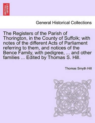 Registers of the Parish of Thorington, in the County of Suffolk; With Notes of the Different Acts of Parliament Referring to Them, and Notices of the Bence Family, with Pedigree, ... and Other Families ... Edited by Thomas S. Hill. book