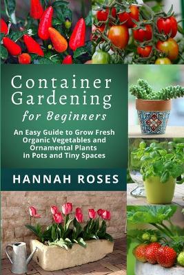 CONTAINER GARDENING for Beginners: An Easy Guide to Grow Fresh Organic Vegetables and Ornamental Plants in Pots and Tiny Spaces book