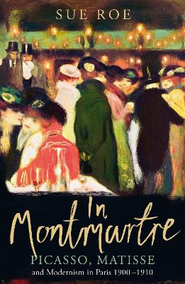 In Montmartre: Picasso, Matisse and Modernism in Paris, 1900-1910 by Sue Roe