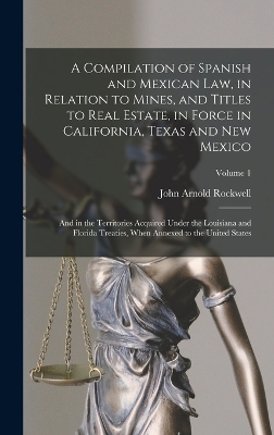 A Compilation of Spanish and Mexican Law, in Relation to Mines, and Titles to Real Estate, in Force in California, Texas and New Mexico: And in the Territories Acquired Under the Louisiana and Florida Treaties, When Annexed to the United States; Volume 1 by John Arnold Rockwell