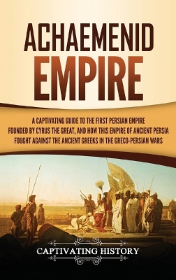 Achaemenid Empire: A Captivating Guide to the First Persian Empire Founded by Cyrus the Great, and How This Empire of Ancient Persia Fought Against the Ancient Greeks in the Greco- Persian Wars book