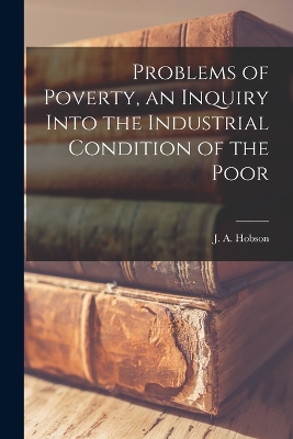 Problems of Poverty, an Inquiry Into the Industrial Condition of the Poor by J A Hobson