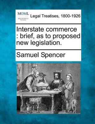 Interstate Commerce: Brief, as to Proposed New Legislation. by Samuel Spencer