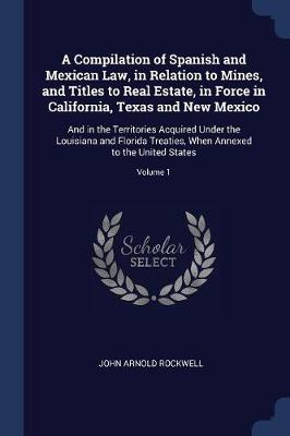 Compilation of Spanish and Mexican Law, in Relation to Mines, and Titles to Real Estate, in Force in California, Texas and New Mexico by John Arnold Rockwell