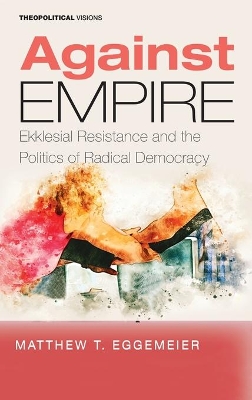 Against Empire: Ekklesial Resistance and the Politics of Radical Democracy by Matthew T Eggemeier