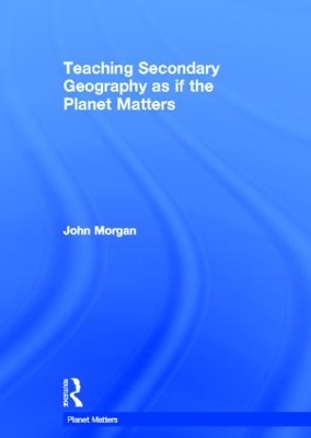 Teaching Secondary Geography as if the Planet Matters by John Morgan