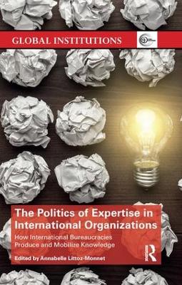 The Politics of Expertise in International Organizations: How International Bureaucracies Produce and Mobilize Knowledge by Annabelle Littoz-Monnet