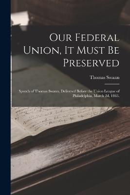 Our Federal Union, it Must be Preserved: Speech of Thomas Swann, Delivered Before the Union League of Philadelphia, March 2d, 1863. by Thomas Swann
