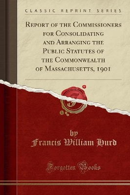 Report of the Commissioners for Consolidating and Arranging the Public Statutes of the Commonwealth of Massachusetts, 1901 (Classic Reprint) by Francis William Hurd