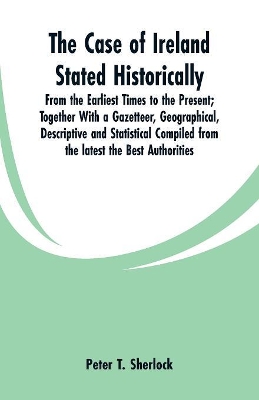 The Case of Ireland Stated Historically: From the Earliest Times to the Present; Together With a Gazetteer, Geographical, Descriptive and Statistical Compiled from the latest the Best Authorities book