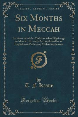 Six Months in Meccah: An Account of the Mohammedan Pilgrimage to Meccah, Recently Accomplished by an Englishman Professing Mohammedanism (Classic Reprint) by T. F. Keane