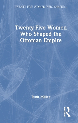 Twenty-Five Women Who Shaped the Ottoman Empire by Ruth Miller