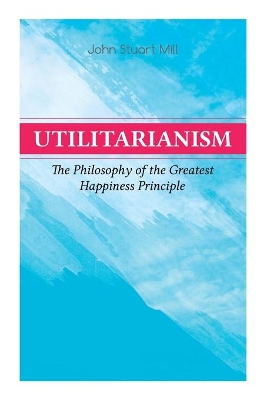 Utilitarianism – The Philosophy of the Greatest Happiness Principle: What Is Utilitarianism (General Remarks), Proof of the Greatest-happiness Principle, Ethical Principle of the Idea, Common Criticisms of Utilitarianism book