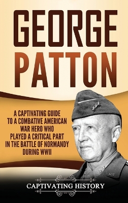 George Patton: A Captivating Guide to a Combative American War Hero Who Played a Critical Part in the Battle of Normandy During WWII book