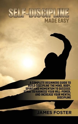 Self-Discipline Made Easy: A Complete Beginners Guide to Build Discipline the Mind, Body, Spirit and Momentum to Succeed. Start to Harness Your Will-Power, And Increase Your Mental discipline by James Foster