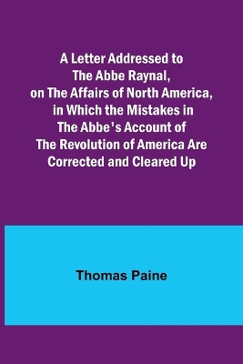 A Letter Addressed to the Abbe Raynal, on the Affairs of North America, in Which the Mistakes in the Abbe's Account of the Revolution of America Are Corrected and Cleared Up by Thomas Paine