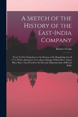 A Sketch of the History of the East-India Company: From Its First Formation to the Passing of the Regulating Act of 1773; With a Summary View of the Changes Which Have Taken Place Since That Period in the Internal Administration of British India by Robert Grant