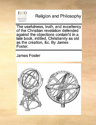 The Usefulness, Truth, and Excellency of the Christian Revelation Defended Against the Objections Contain'd in a Late Book, Intitled, Christianity as Old as the Creation, &C. by James Foster. by James Foster