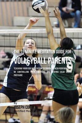 The 15 Minute Meditation Guide for Volleyball Parents: Teaching Your Kids Meditation to Enhance Their Performance by Controlling Their Emotions and Staying Calm under Pressure book