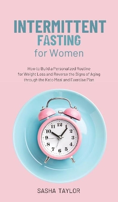 Intermittent Fasting for Women: How to Build a Personalized Routine for Weight Loss and Reverse the Signs of Aging through the Keto Meal and Exercise Plan by Sasha Taylor