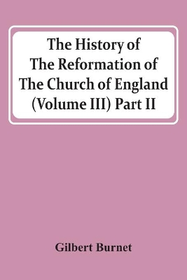 The History Of The Reformation Of The Church Of England (Volume Iii) Part Ii by Gilbert Burnet