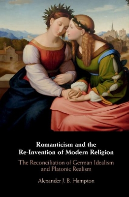 Romanticism and the Re-Invention of Modern Religion: The Reconciliation of German Idealism and Platonic Realism by Alexander J. B. Hampton