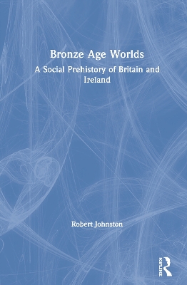 Bronze Age Worlds: A Social Prehistory of Britain and Ireland by Robert Johnston