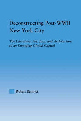 The Deconstructing Post-WWII New York City: The Literature, Art, Jazz, and Architecture of an Emerging Global Capital by Robert Bennett