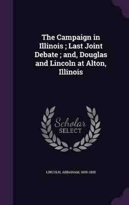 The The Campaign in Illinois; Last Joint Debate; and, Douglas and Lincoln at Alton, Illinois by Abraham Lincoln