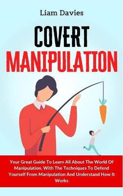 Covert Manipulation: Your Great Guide To Learn All About The World Of Manipulation, With The Techniques To Defend Yourself From Manipulation And Understand How It Works by Liam Davies