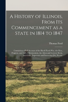 A A History of Illinois, From its Commencement as a State in 1814 to 1847: Containing a Full Account of the Black Hawk War, the Rise, Progress, and Fall of Mormonism, the Alton and Lovejoy Riots, and Other Important and Interesing [sic] Events by Thomas Ford